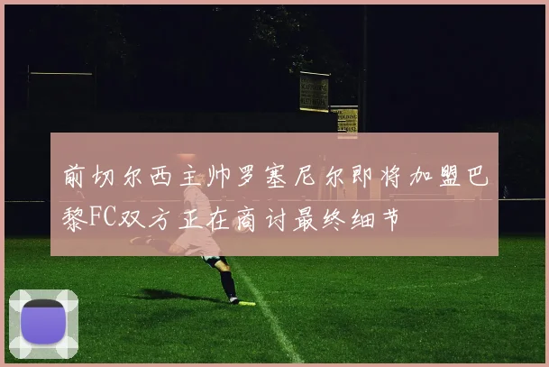 前切尔西主帅罗塞尼尔即将加盟巴黎FC双方正在商讨最终细节