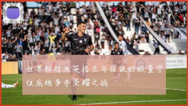 世界杯对决英格兰与宿敌的较量守住底线争夺荣耀之战