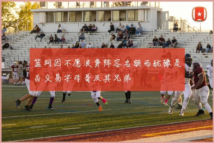 篮网因不愿浪费阵容名额而犹豫是否交易字母哥及其兄弟