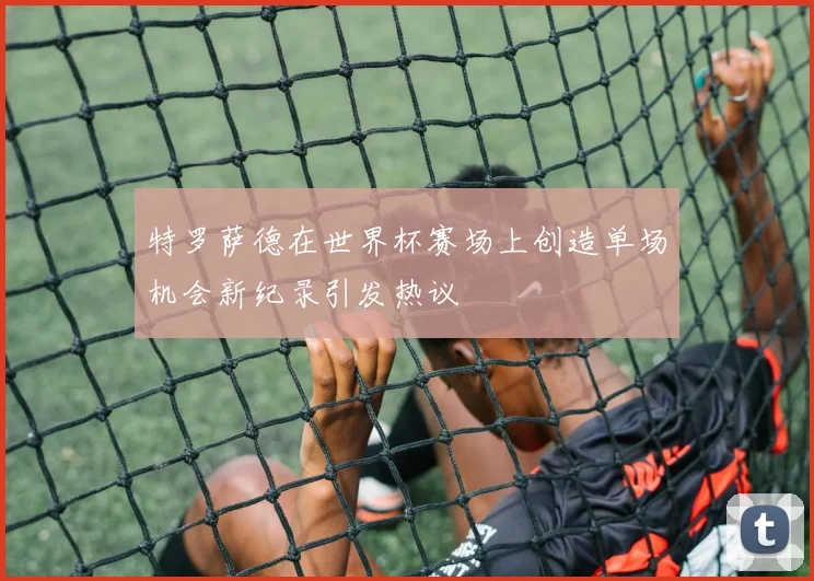 特罗萨德在世界杯赛场上创造单场机会新纪录引发热议
