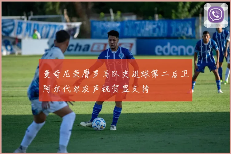 曼奇尼荣膺罗马队史进球第二后卫阿尔代尔发声祝贺显支持