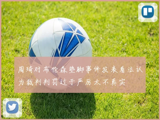 周琦对布伦森垫脚事件发表看法认为裁判判罚过于严厉太不真实