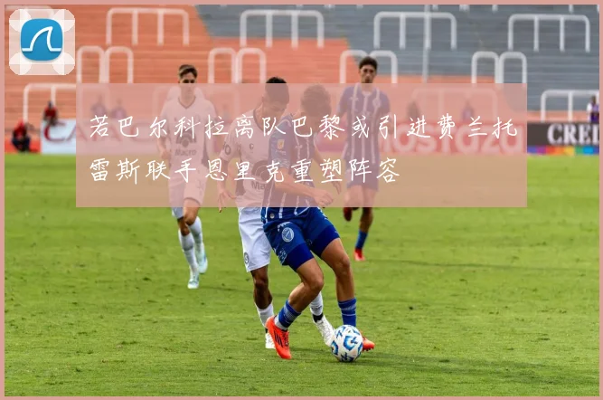 若巴尔科拉离队巴黎或引进费兰托雷斯联手恩里克重塑阵容
