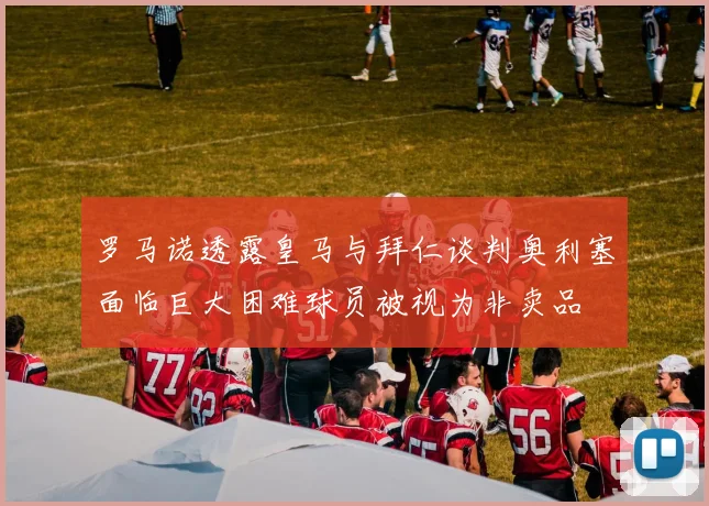 罗马诺透露皇马与拜仁谈判奥利塞面临巨大困难球员被视为非卖品