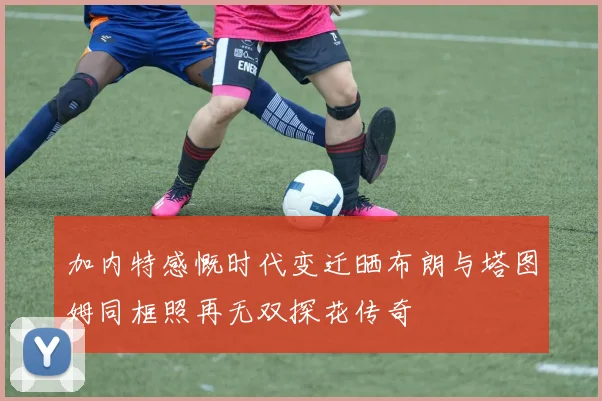 加内特感慨时代变迁晒布朗与塔图姆同框照再无双探花传奇