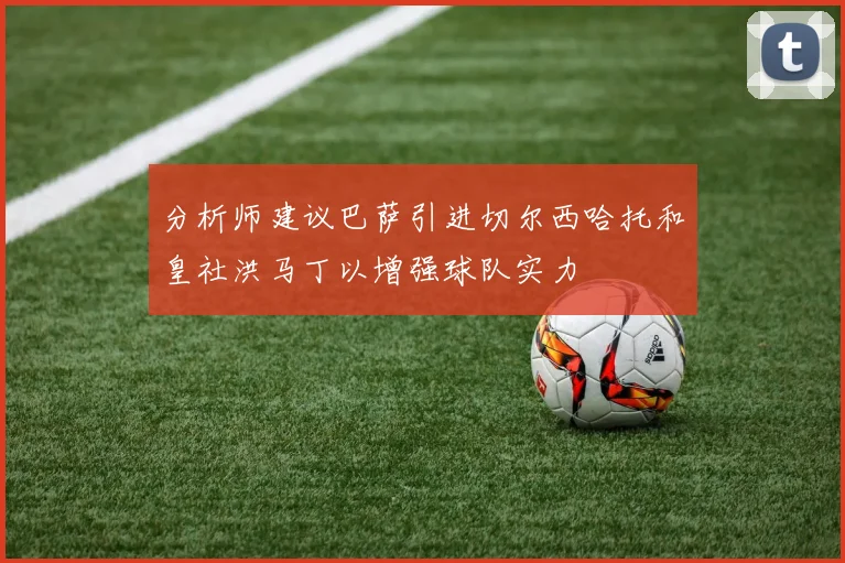 分析师建议巴萨引进切尔西哈托和皇社洪马丁以增强球队实力