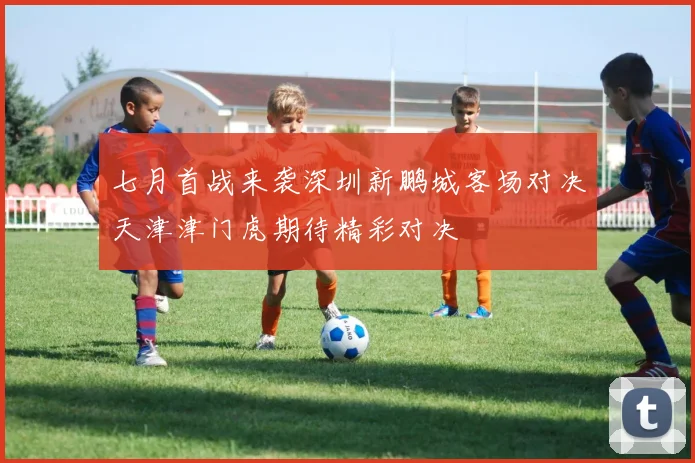 七月首战来袭深圳新鹏城客场对决天津津门虎期待精彩对决