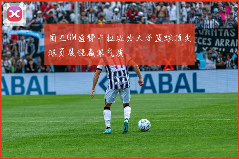 国王GM盛赞卡拉班为大学篮球顶尖球员展现赢家气质