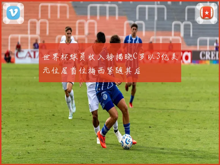 世界杯球员收入榜揭晓C罗以3亿美元位居首位梅西紧随其后