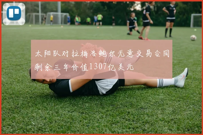 太阳队对拉梅洛鲍尔无意交易合同剩余三年价值1307亿美元