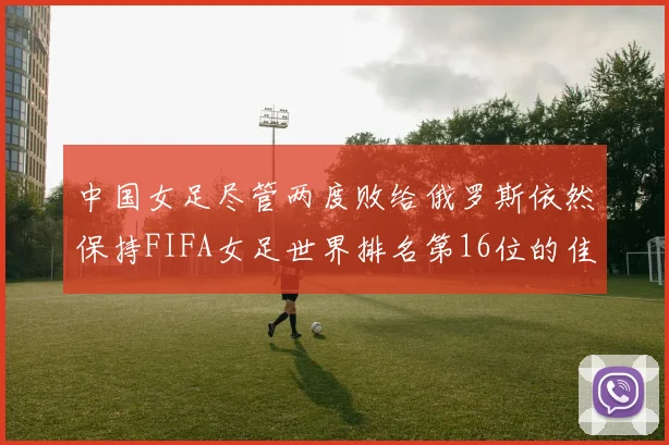 中国女足尽管两度败给俄罗斯依然保持FIFA女足世界排名第16位的佳绩