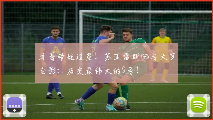 牙哥带娃追星！苏亚雷斯晒与大罗合影：历史最伟大的9号！