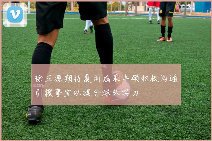 徐正源期待夏训成果丰硕积极沟通引援事宜以提升球队实力
