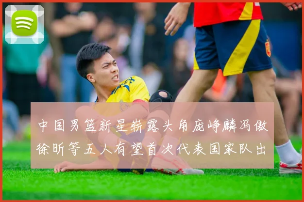 中国男篮新星崭露头角庞峥麟冯傲徐昕等五人有望首次代表国家队出战