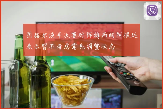 图赫尔谈半决赛对阵梅西的阿根廷表示暂不考虑需先调整状态