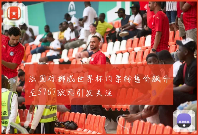 法国对挪威世界杯门票转售价飙升至5767欧元引发关注